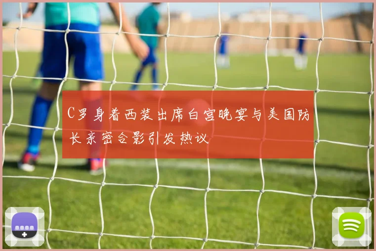 C罗身着西装出席白宫晚宴与美国防长亲密合影引发热议
