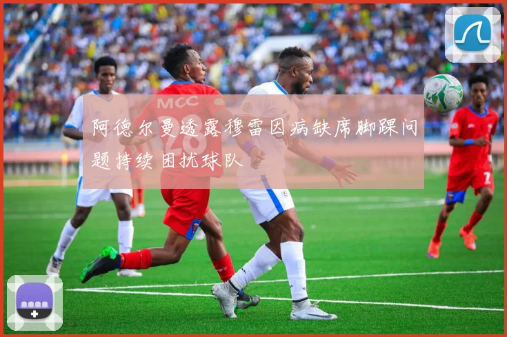 阿德尔曼透露穆雷因病缺席脚踝问题持续困扰球队