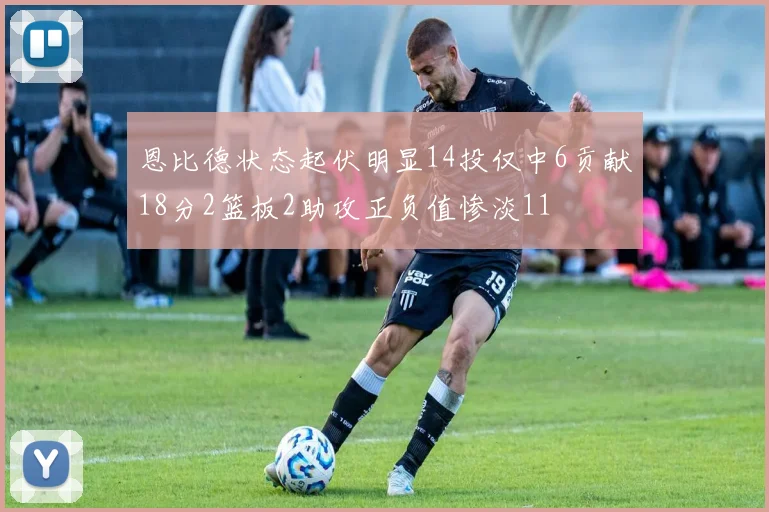 恩比德状态起伏明显14投仅中6贡献18分2篮板2助攻正负值惨淡11