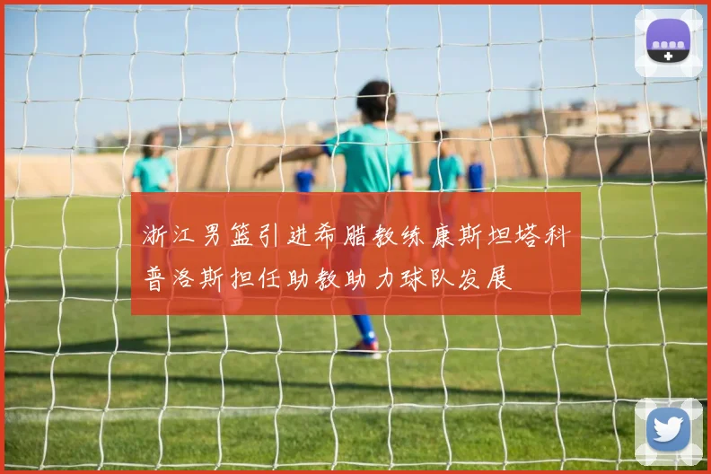 浙江男篮引进希腊教练康斯坦塔科普洛斯担任助教助力球队发展
