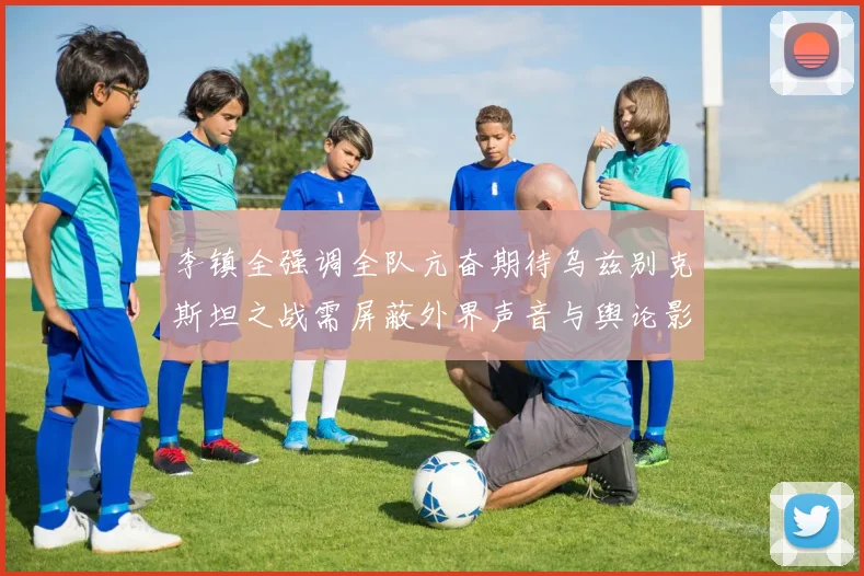 李镇全强调全队亢奋期待乌兹别克斯坦之战需屏蔽外界声音与舆论影响