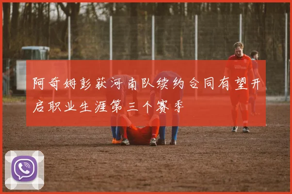 阿奇姆彭获河南队续约合同有望开启职业生涯第三个赛季