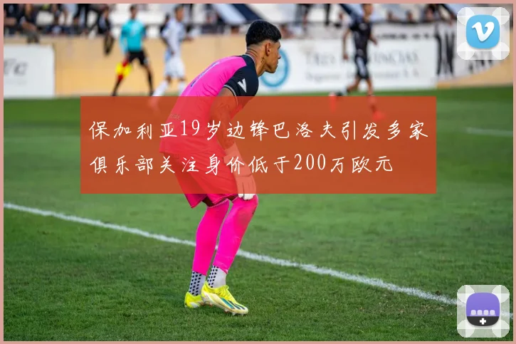 保加利亚19岁边锋巴洛夫引发多家俱乐部关注身价低于200万欧元
