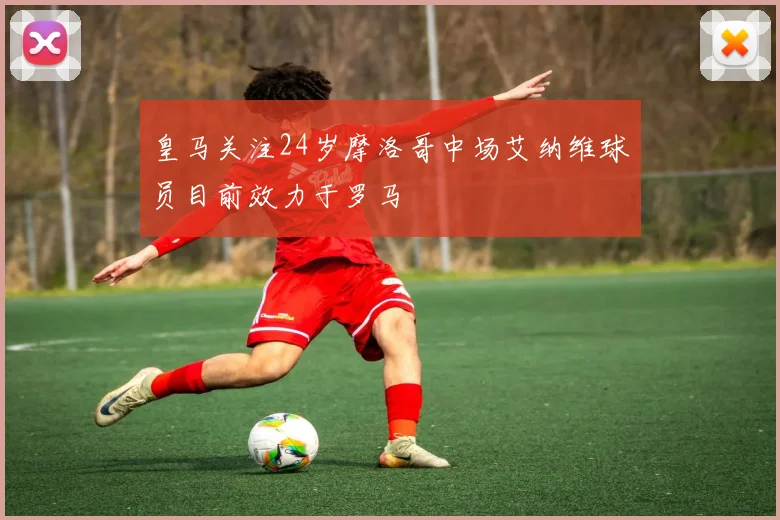 皇马关注24岁摩洛哥中场艾纳维球员目前效力于罗马