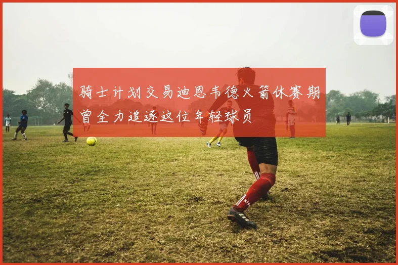 骑士计划交易迪恩韦德火箭休赛期曾全力追逐这位年轻球员