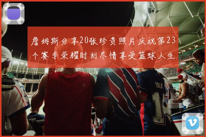 詹姆斯分享20张珍贵照片庆祝第23个赛季荣耀时刻尽情享受篮球人生