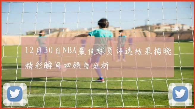 12月30日NBA最佳球员评选结果揭晓精彩瞬间回顾与分析