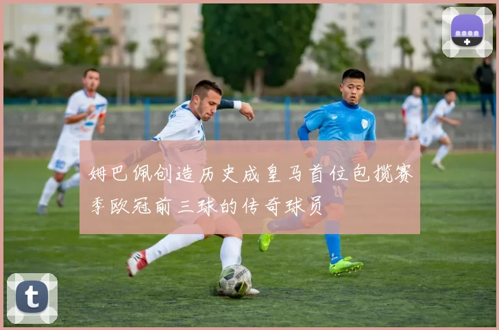 姆巴佩创造历史成皇马首位包揽赛季欧冠前三球的传奇球员
