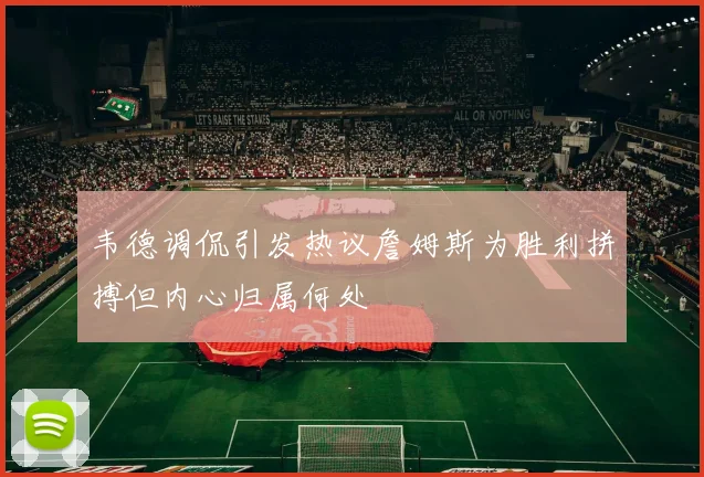 韦德调侃引发热议詹姆斯为胜利拼搏但内心归属何处