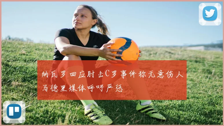 纳瓦罗回应肘击C罗事件称无意伤人马德里媒体呼吁严惩