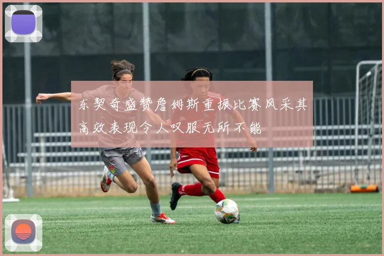 东契奇盛赞詹姆斯重振比赛风采其高效表现令人叹服无所不能