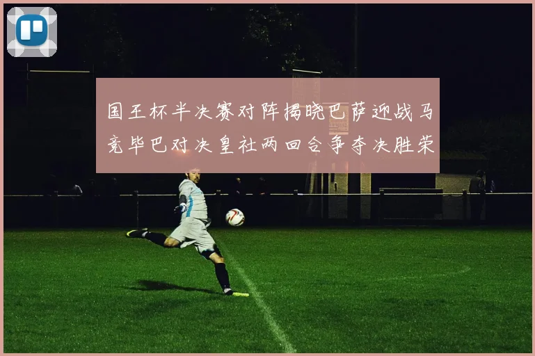 国王杯半决赛对阵揭晓巴萨迎战马竞毕巴对决皇社两回合争夺决胜荣耀