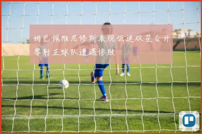 姆巴佩维尼修斯表现低迷双星合计零射正球队遭遇惨败