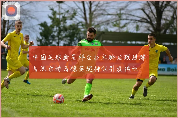 中国足球新星拜合拉木脚后跟进球与沃尔特马德英超神似引发热议