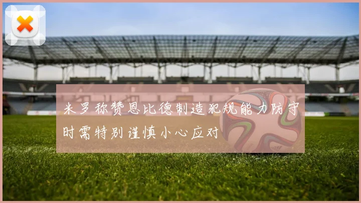 米罗称赞恩比德制造犯规能力防守时需特别谨慎小心应对