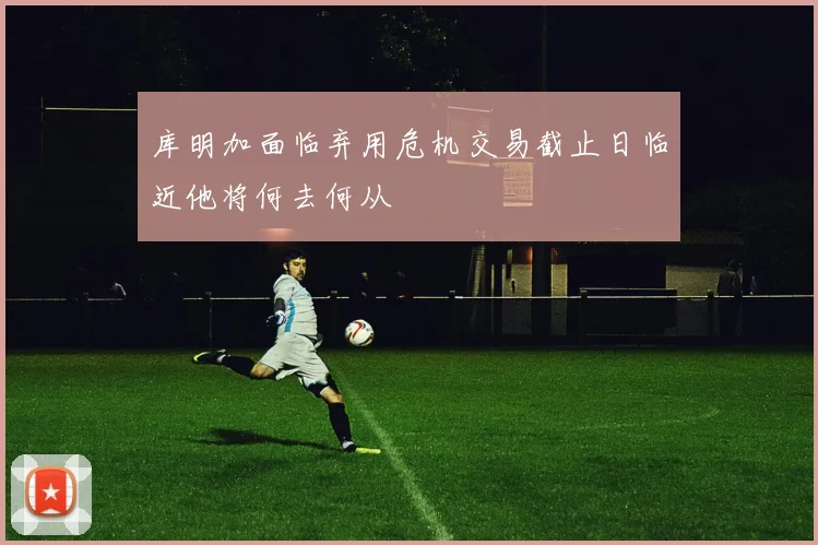 库明加面临弃用危机交易截止日临近他将何去何从