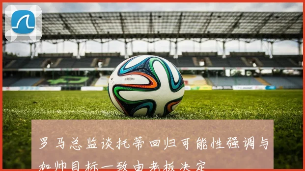 罗马总监谈托蒂回归可能性强调与加帅目标一致由老板决定
