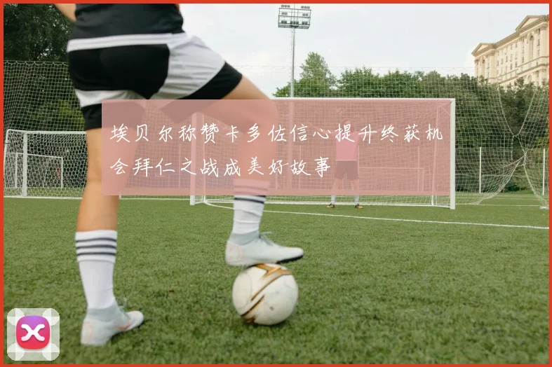 埃贝尔称赞卡多佐信心提升终获机会拜仁之战成美好故事