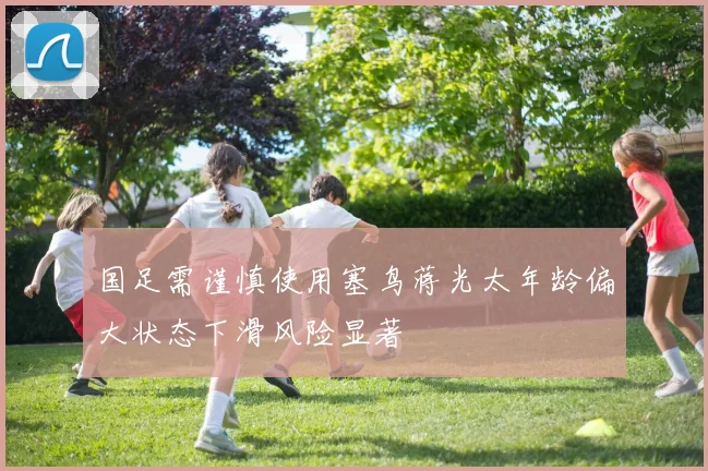 国足需谨慎使用塞鸟蒋光太年龄偏大状态下滑风险显著