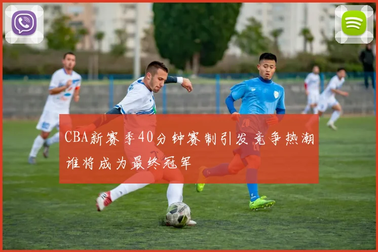 CBA新赛季40分钟赛制引发竞争热潮谁将成为最终冠军