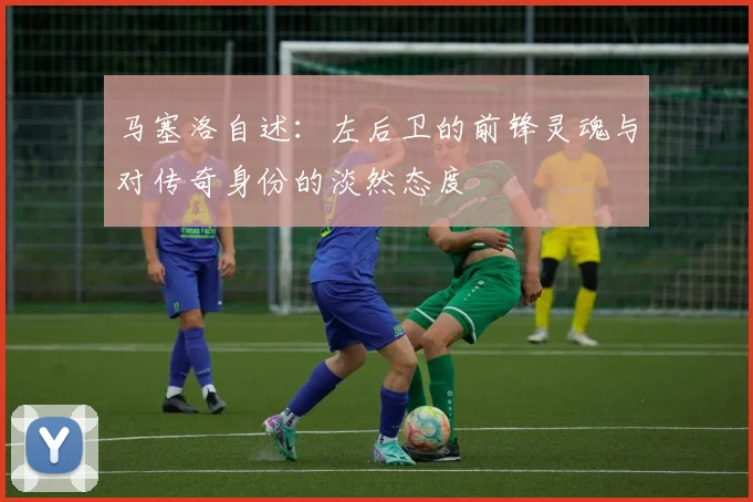 马塞洛自述：左后卫的前锋灵魂与对传奇身份的淡然态度