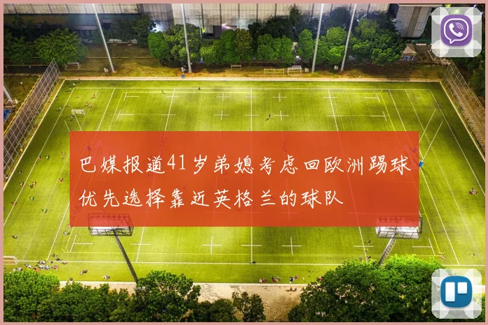 巴媒报道41岁弟媳考虑回欧洲踢球优先选择靠近英格兰的球队