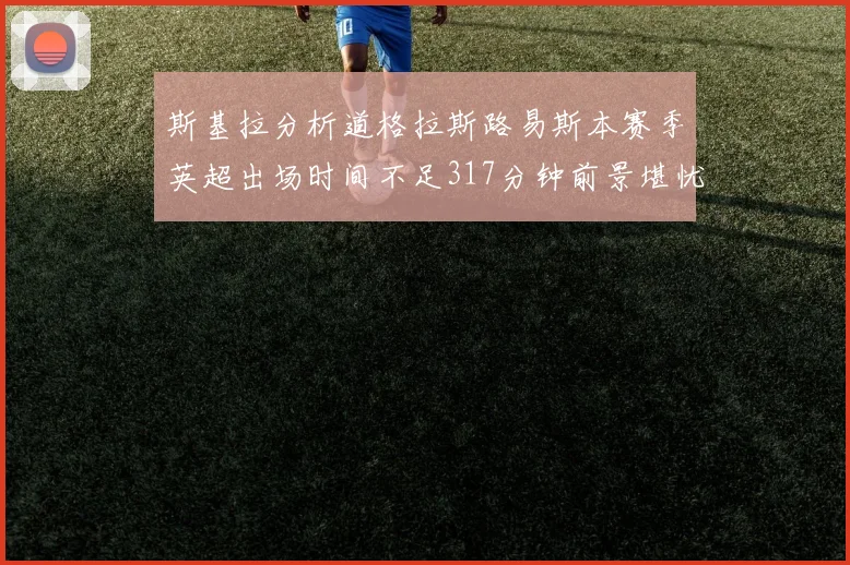 斯基拉分析道格拉斯路易斯本赛季英超出场时间不足317分钟前景堪忧