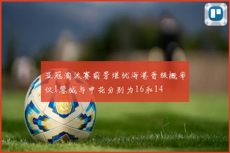 亚冠淘汰赛前景堪忧海港晋级概率仅1蓉城与申花分别为16和14