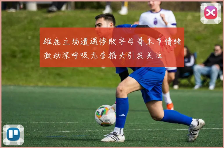 雄鹿主场遭遇惨败字母哥末节情绪激动深呼吸无奈摇头引发关注