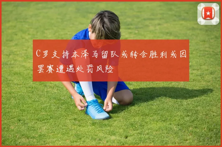 C罗支持本泽马留队或转会胜利或因罢赛遭遇处罚风险