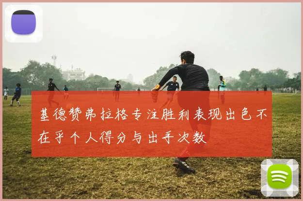 基德赞弗拉格专注胜利表现出色不在乎个人得分与出手次数