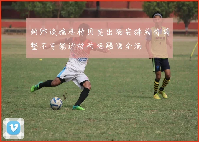 纳帅谈施洛特贝克出场安排或将调整不可能连续两场踢满全场
