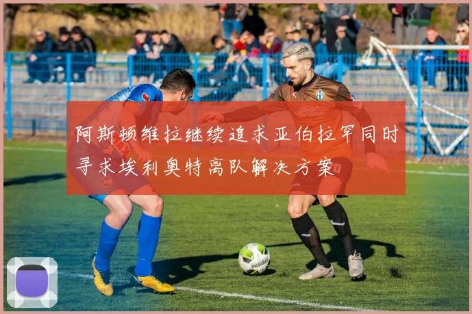 阿斯顿维拉继续追求亚伯拉罕同时寻求埃利奥特离队解决方案