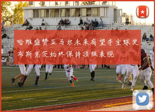 哈维盛赞亚马尔未来有望夺金球奖布斯克茨始终保持顶级表现