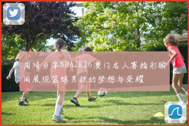 周琦分享NBA2K26澳门名人赛精彩瞬间展现篮球男孩的梦想与荣耀