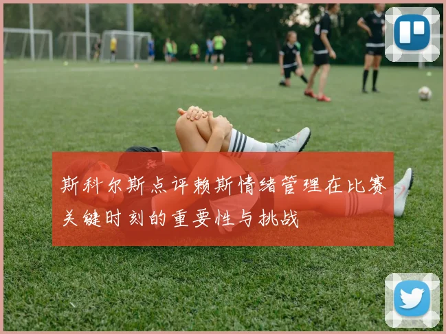 斯科尔斯点评赖斯情绪管理在比赛关键时刻的重要性与挑战