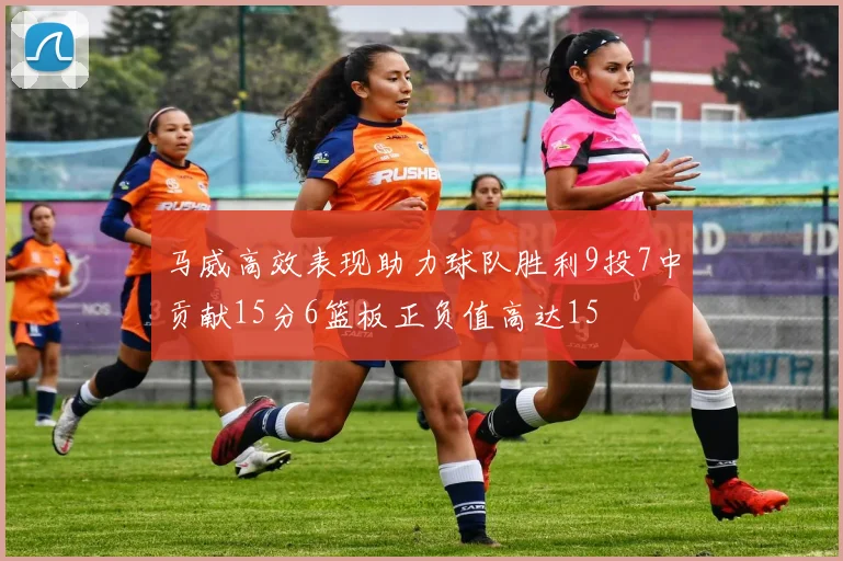 马威高效表现助力球队胜利9投7中贡献15分6篮板正负值高达15