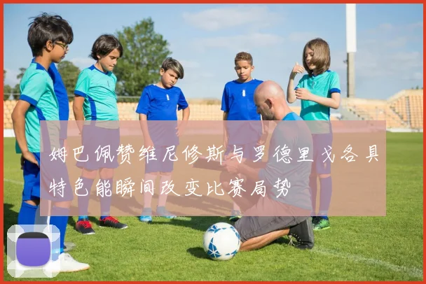 姆巴佩赞维尼修斯与罗德里戈各具特色能瞬间改变比赛局势