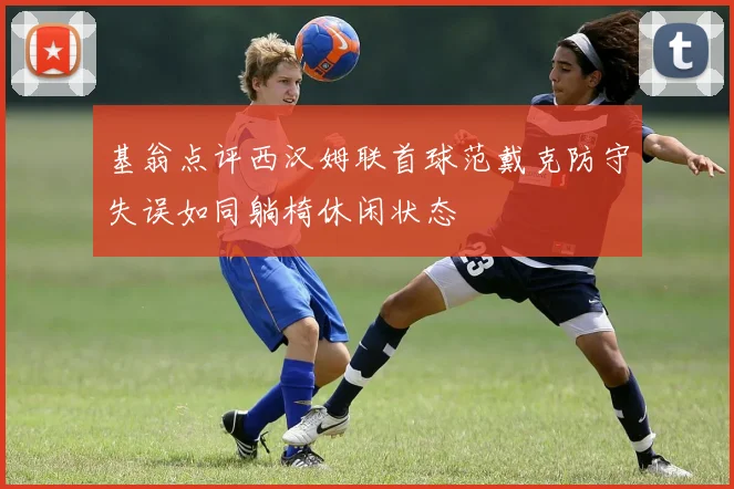 基翁点评西汉姆联首球范戴克防守失误如同躺椅休闲状态