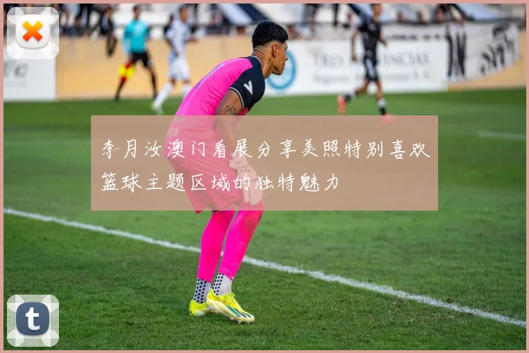 李月汝澳门看展分享美照特别喜欢篮球主题区域的独特魅力