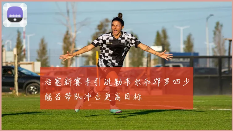 活塞新赛季引进勒韦尔和邓罗四少能否带队冲击更高目标