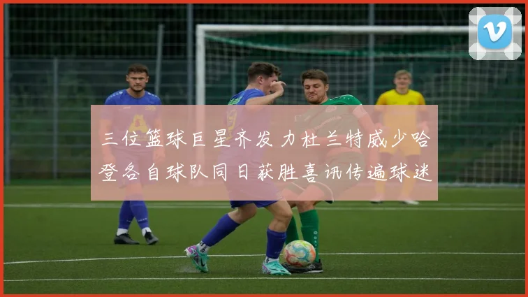 三位篮球巨星齐发力杜兰特威少哈登各自球队同日获胜喜讯传遍球迷圈