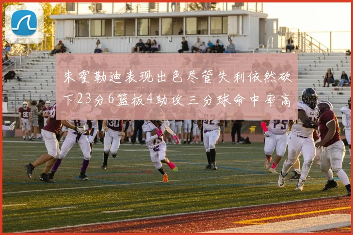 朱霍勒迪表现出色尽管失利依然砍下23分6篮板4助攻三分球命中率高达50