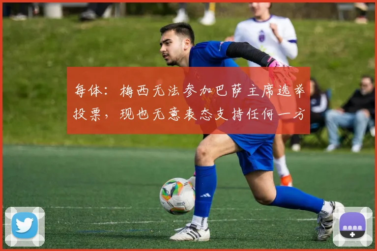 每体：梅西无法参加巴萨主席选举投票，现也无意表态支持任何一方