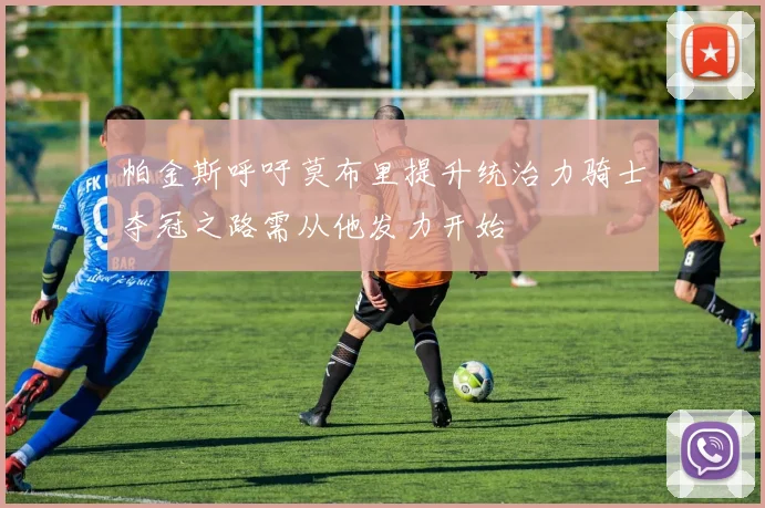 帕金斯呼吁莫布里提升统治力骑士夺冠之路需从他发力开始