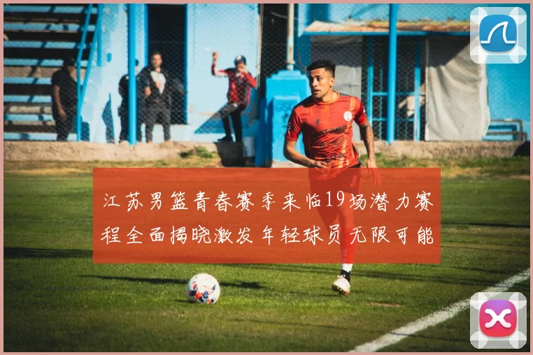江苏男篮青春赛季来临19场潜力赛程全面揭晓激发年轻球员无限可能