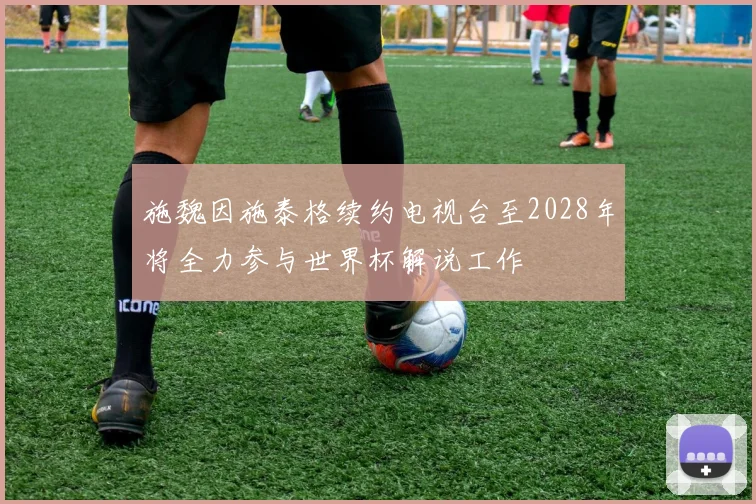 施魏因施泰格续约电视台至2028年将全力参与世界杯解说工作