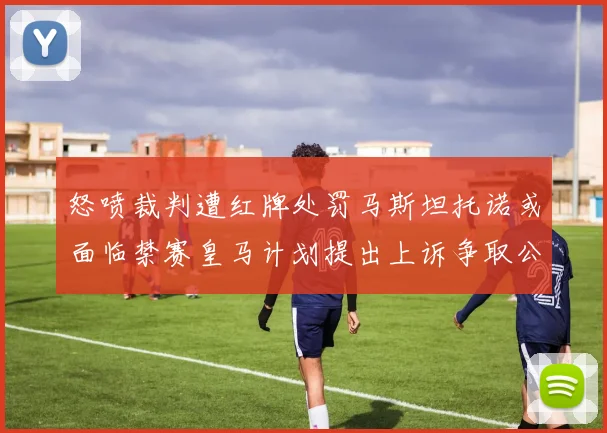 怒喷裁判遭红牌处罚马斯坦托诺或面临禁赛皇马计划提出上诉争取公正处理