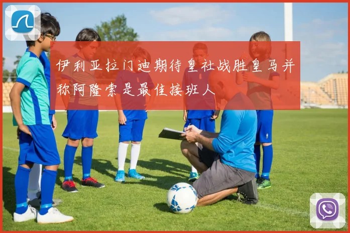 伊利亚拉门迪期待皇社战胜皇马并称阿隆索是最佳接班人